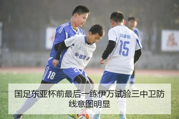 国足东亚杯前最后一练伊万试验三中卫防线意图明显